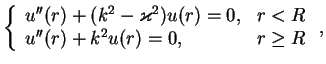 $\displaystyle \left\{
{\begin{array}{ll}
u''(r)+(k^2-\varkappa ^2)u(r) = 0,& r<R\\
u''(r)+k^2u(r) = 0, &r\ge R
\end{array}}
\right.,$